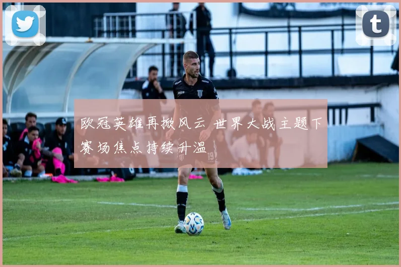 欧冠英雄再掀风云 世界大战主题下赛场焦点持续升温