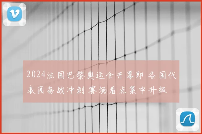 2024法国巴黎奥运会开幕即 各国代表团备战冲刺 赛场看点集中升级