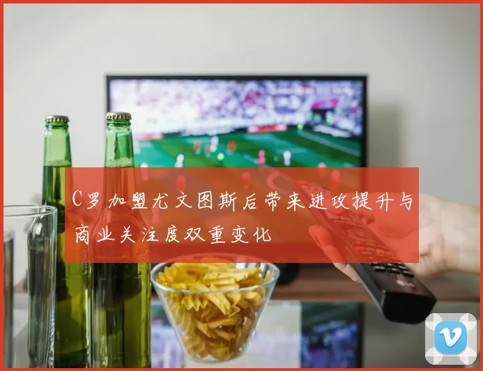C罗加盟尤文图斯后带来进攻提升与商业关注度双重变化