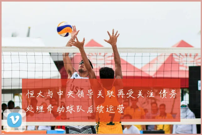 恒大与中央领导关联再受关注 债务处理牵动球队后续运营