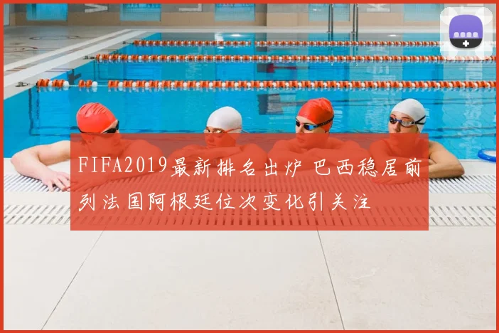 FIFA2019最新排名出炉 巴西稳居前列法国阿根廷位次变化引关注