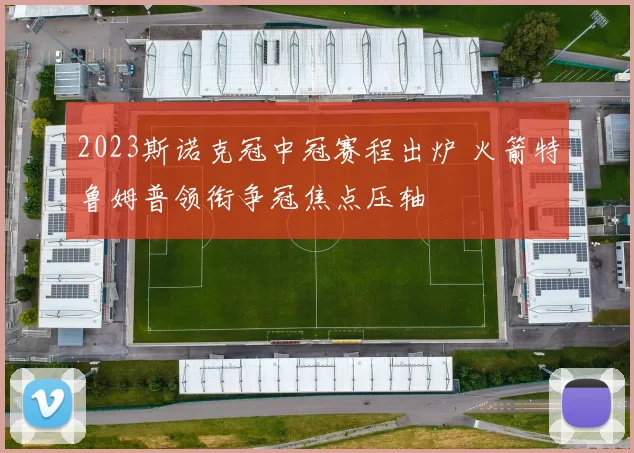 2023斯诺克冠中冠赛程出炉 火箭特鲁姆普领衔争冠焦点压轴