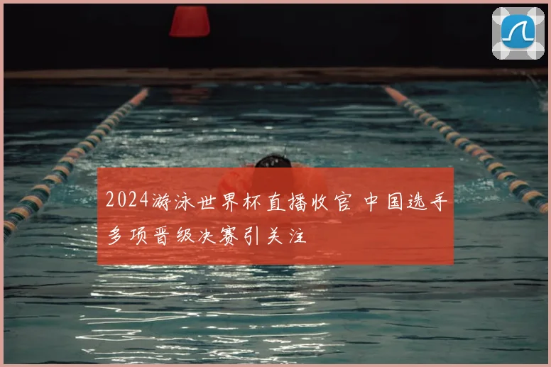 2024游泳世界杯直播收官 中国选手多项晋级决赛引关注