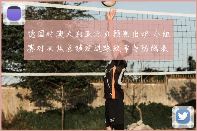 德国对澳大利亚比分预测出炉 小组赛对决焦点锁定进球效率与防线表现