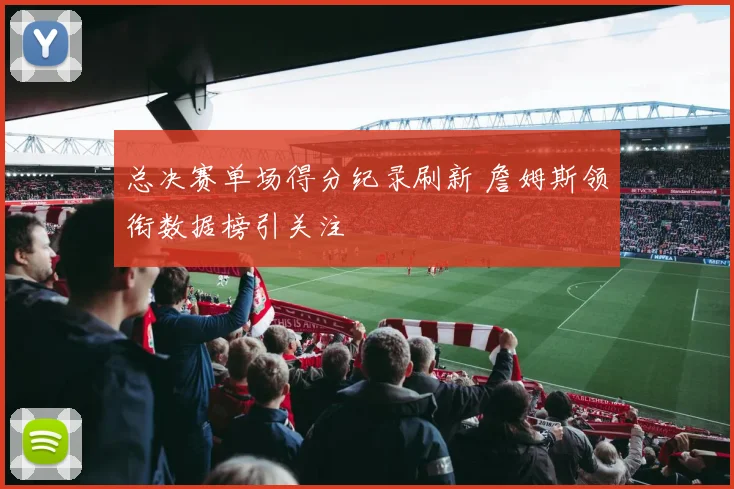 总决赛单场得分纪录刷新 詹姆斯领衔数据榜引关注