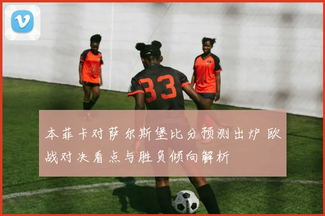 本菲卡对萨尔斯堡比分预测出炉 欧战对决看点与胜负倾向解析
