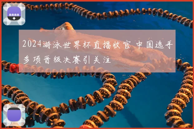 2024游泳世界杯直播收官 中国选手多项晋级决赛引关注