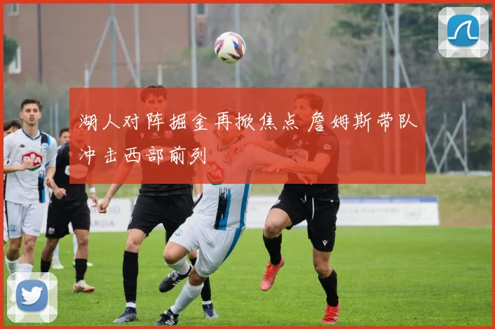 湖人对阵掘金再掀焦点 詹姆斯带队冲击西部前列