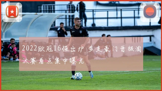 2022欧冠16强出炉 多支豪门晋级淘汰赛看点集中曝光